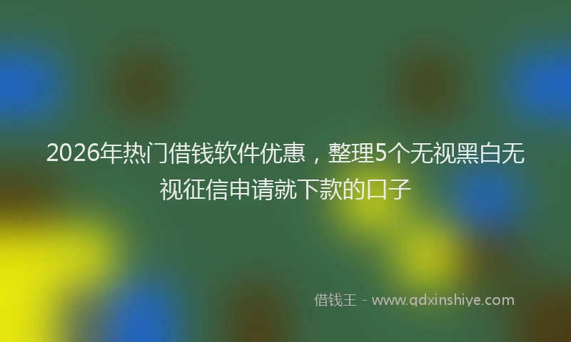2026年热门借钱软件优惠，整理5个无视黑白无视征信申请就下款的口子