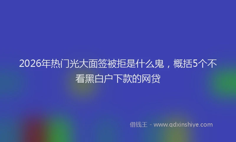 2026年热门光大面签被拒是什么鬼，概括5个不看黑白户下款的网贷
