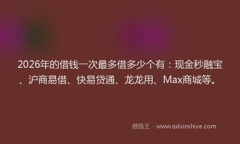 2026年的借钱一次最多借多少个有：现金秒融宝、沪商易借、快易贷通、龙龙用、Max商城等。