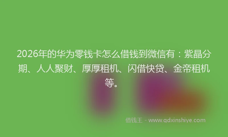 2026年的华为零钱卡怎么借钱到微信有：紫晶分期、人人聚财、厚厚租机、闪借快贷、金帝租机等。