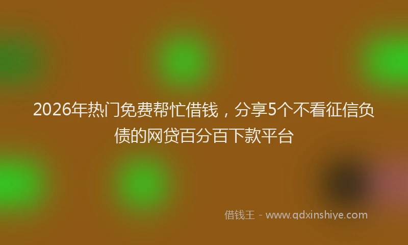 2026年热门免费帮忙借钱，分享5个不看征信负债的网贷百分百下款平台
