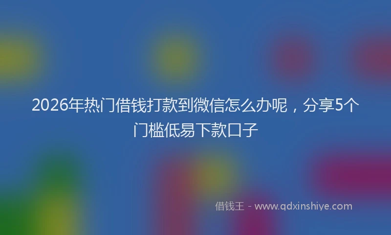 2026年热门借钱打款到微信怎么办呢，分享5个门槛低易下款口子