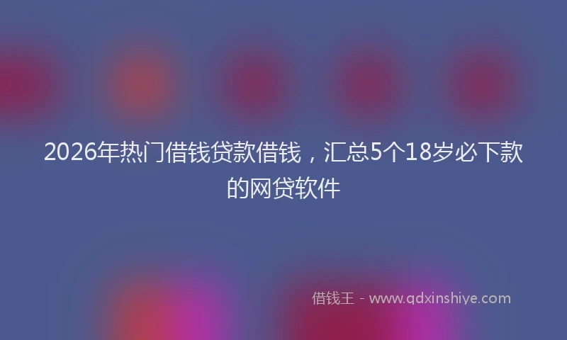 2026年热门借钱贷款借钱，汇总5个18岁必下款的网贷软件