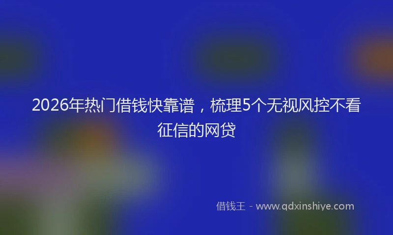 2026年热门借钱快靠谱，梳理5个无视风控不看征信的网贷