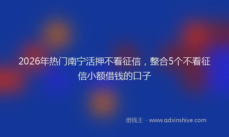 2026年热门南宁活押不看征信，整合5个不看征信小额借钱的口子