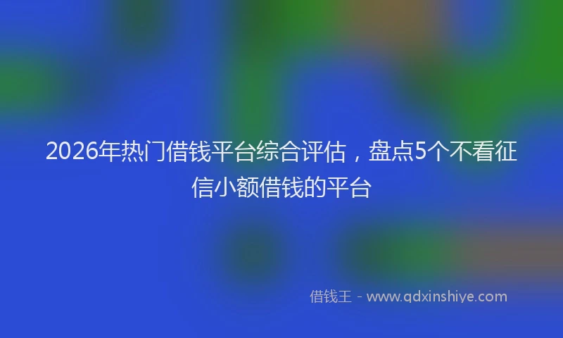 2026年热门借钱平台综合评估，盘点5个不看征信小额借钱的平台