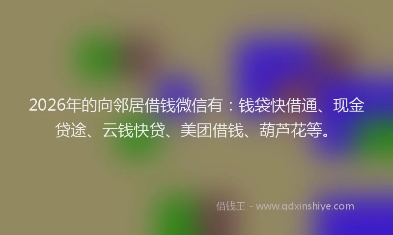 2026年的向邻居借钱微信有：钱袋快借通、现金贷途、云钱快贷、美团借钱、葫芦花等。