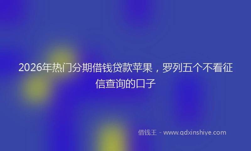 2026年热门分期借钱贷款苹果，罗列五个不看征信查询的口子