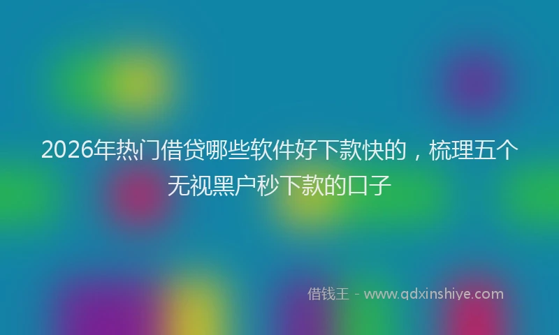 2026年热门借贷哪些软件好下款快的，梳理五个无视黑户秒下款的口子