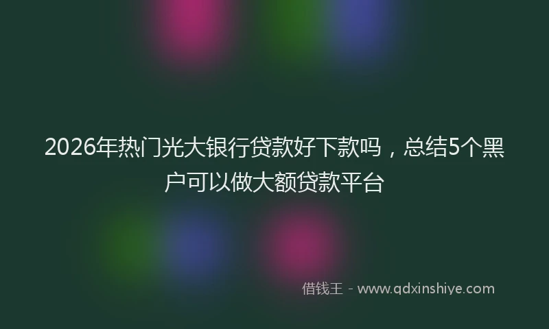 2026年热门光大银行贷款好下款吗，总结5个黑户可以做大额贷款平台