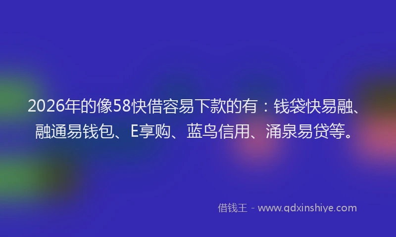 2026年的像58快借容易下款的有：钱袋快易融、融通易钱包、E享购、蓝鸟信用、涌泉易贷等。