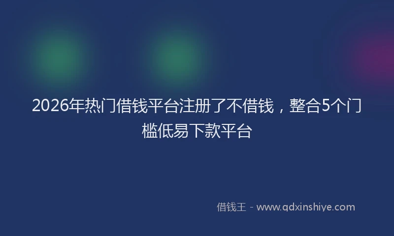 2026年热门借钱平台注册了不借钱，整合5个门槛低易下款平台