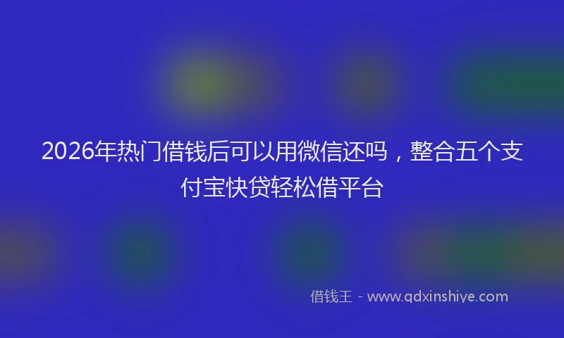 2026年热门借钱后可以用微信还吗，整合五个支付宝快贷轻松借平台