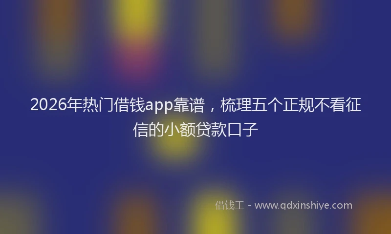 2026年热门借钱app靠谱，梳理五个正规不看征信的小额贷款口子