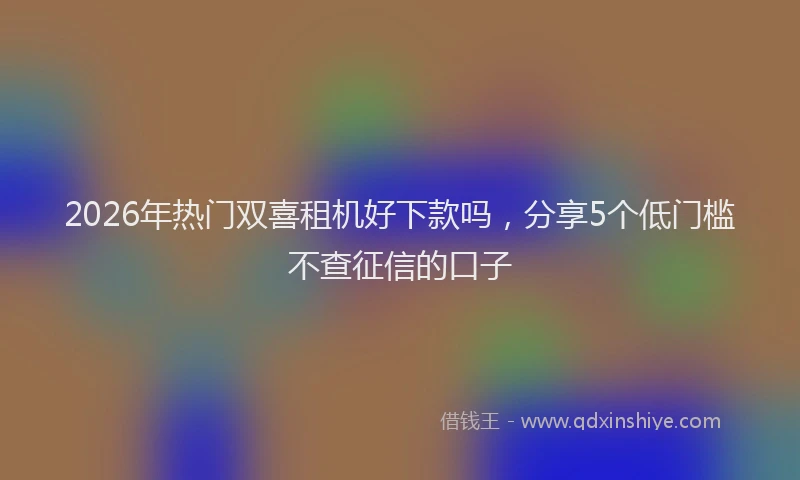 2026年热门双喜租机好下款吗，分享5个低门槛不查征信的口子