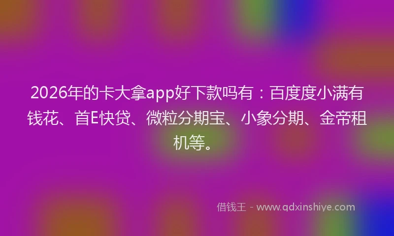 2026年的卡大拿app好下款吗有：百度度小满有钱花、首E快贷、微粒分期宝、小象分期、金帝租机等。