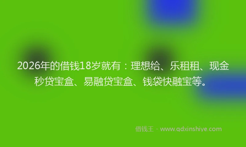 2026年的借钱18岁就有：理想给、乐租租、现金秒贷宝盒、易融贷宝盒、钱袋快融宝等。