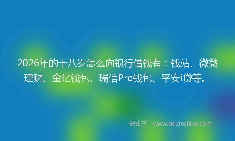 2026年的十八岁怎么向银行借钱有：钱站、微微理财、金亿钱包、瑞信Pro钱包、平安i贷等。