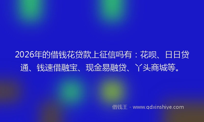 2026年的借钱花贷款上征信吗有：花呗、日日贷通、钱速借融宝、现金易融贷、丫头商城等。