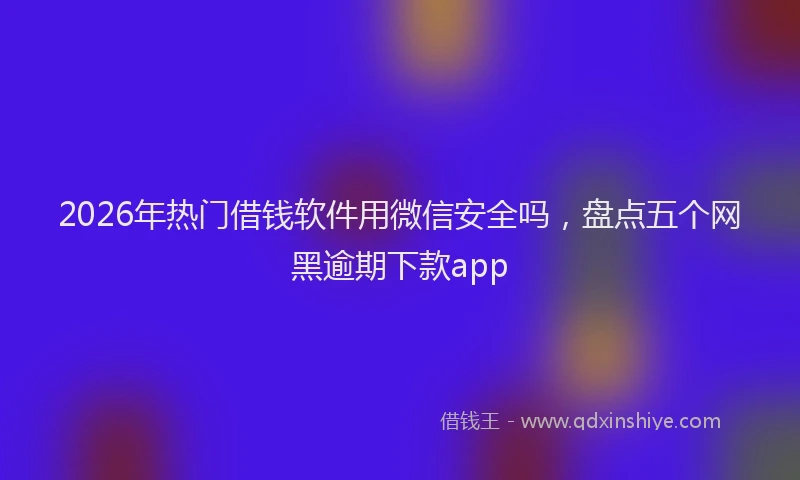 2026年热门借钱软件用微信安全吗，盘点五个网黑逾期下款app