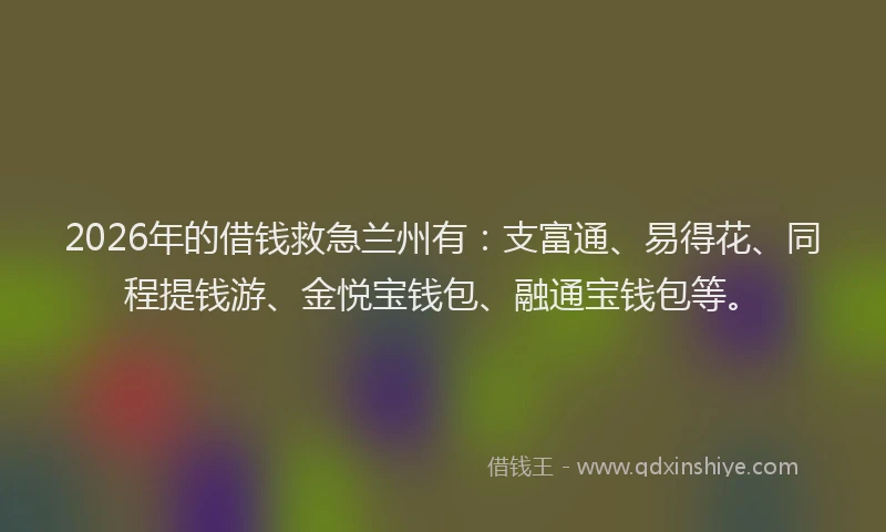 2026年的借钱救急兰州有：支富通、易得花、同程提钱游、金悦宝钱包、融通宝钱包等。