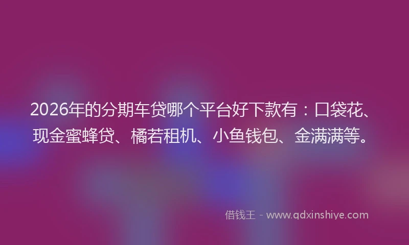 2026年的分期车贷哪个平台好下款有：口袋花、现金蜜蜂贷、橘若租机、小鱼钱包、金满满等。