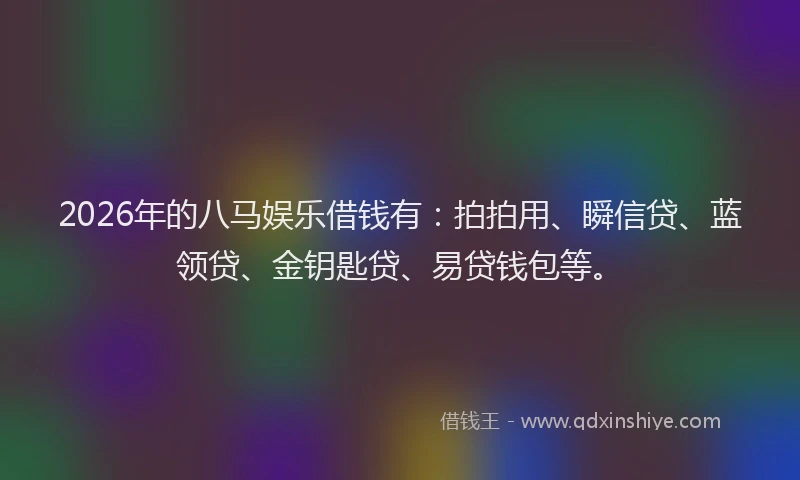 2026年的八马娱乐借钱有：拍拍用、瞬信贷、蓝领贷、金钥匙贷、易贷钱包等。