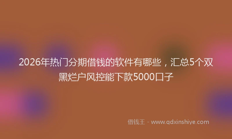 2026年热门分期借钱的软件有哪些，汇总5个双黑烂户风控能下款5000口子