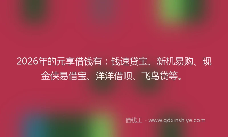 2026年的元享借钱有：钱速贷宝、新机易购、现金侠易借宝、洋洋借呗、飞鸟贷等。