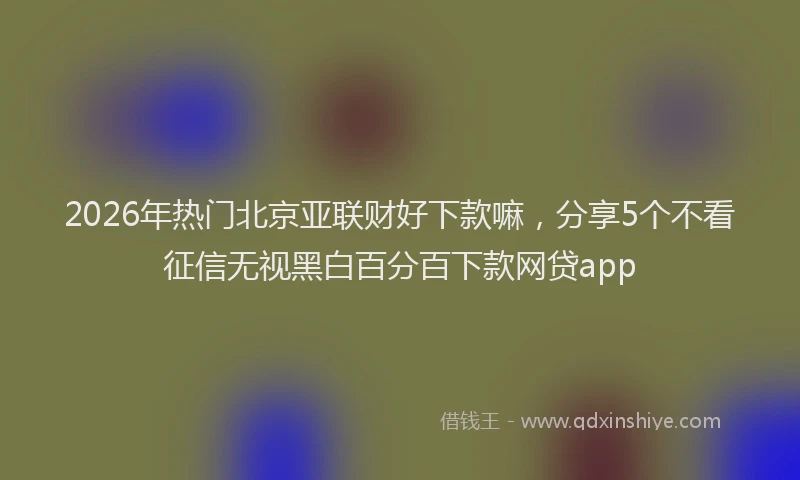 2026年热门北京亚联财好下款嘛，分享5个不看征信无视黑白百分百下款网贷app