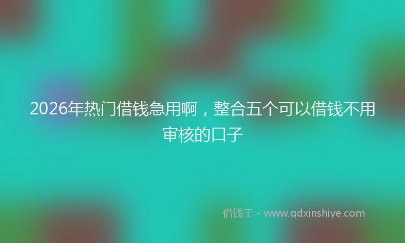 2026年热门借钱急用啊，整合五个可以借钱不用审核的口子