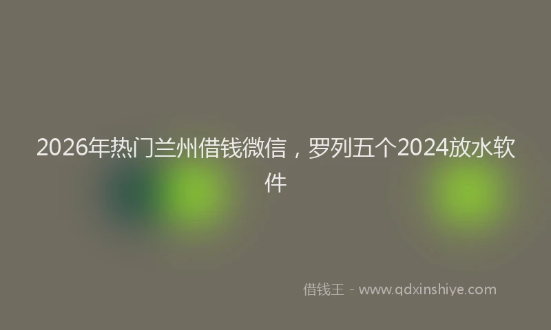 2026年热门兰州借钱微信，罗列五个2024放水软件