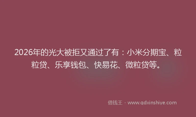 2026年的光大被拒又通过了有：小米分期宝、粒粒贷、乐享钱包、快易花、微粒贷等。