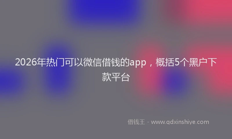 2026年热门可以微信借钱的app，概括5个黑户下款平台