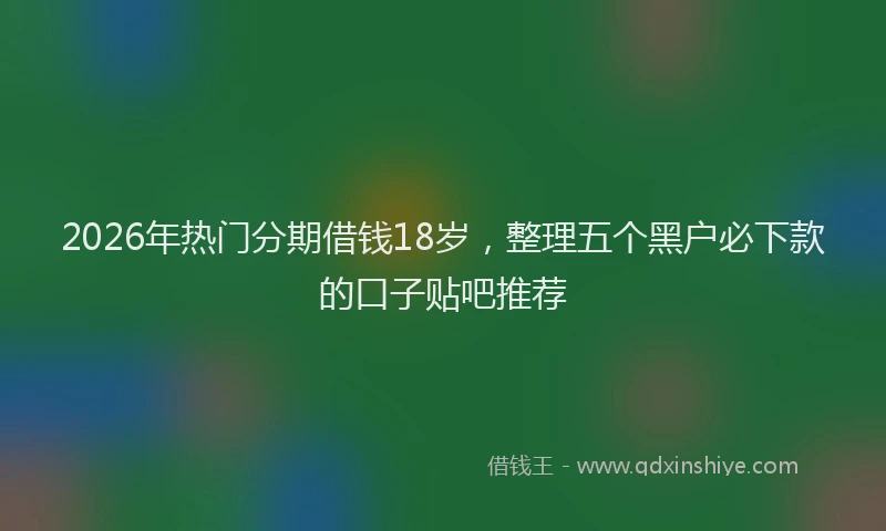 2026年热门分期借钱18岁，整理五个黑户必下款的口子贴吧推荐