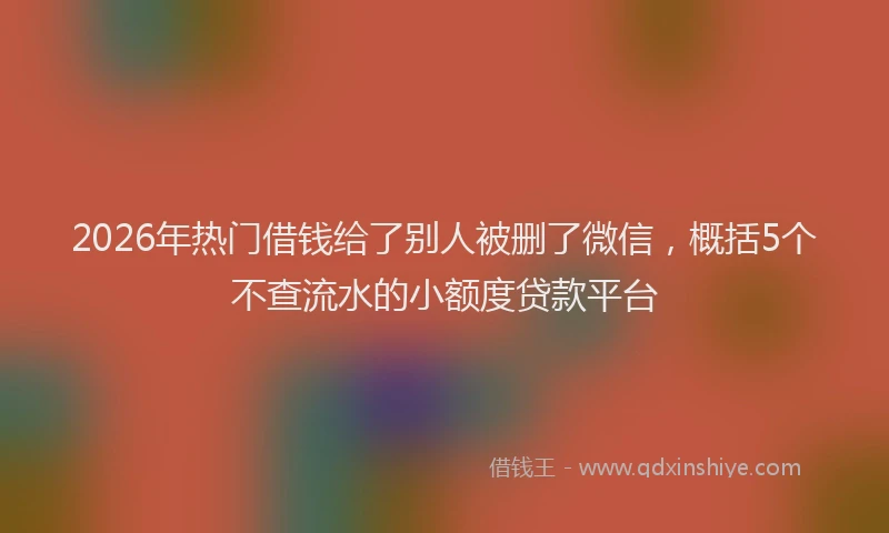 2026年热门借钱给了别人被删了微信，概括5个不查流水的小额度贷款平台