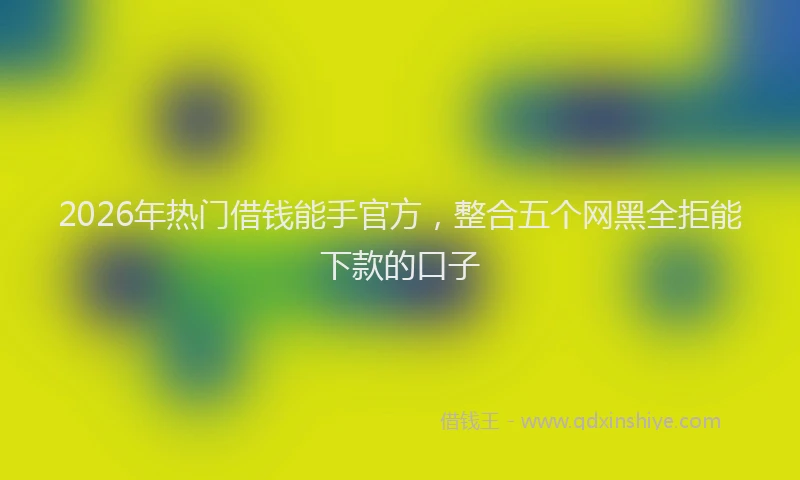 2026年热门借钱能手官方，整合五个网黑全拒能下款的口子