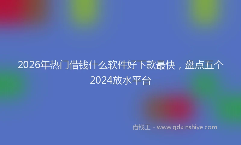 2026年热门借钱什么软件好下款最快，盘点五个2024放水平台
