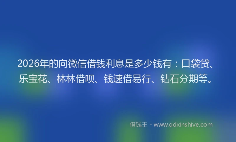 2026年的向微信借钱利息是多少钱有：口袋贷、乐宝花、林林借呗、钱速借易行、钻石分期等。