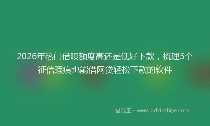 2026年热门借呗额度高还是低好下款，梳理5个征信瑕疵也能借网贷轻松下款的软件