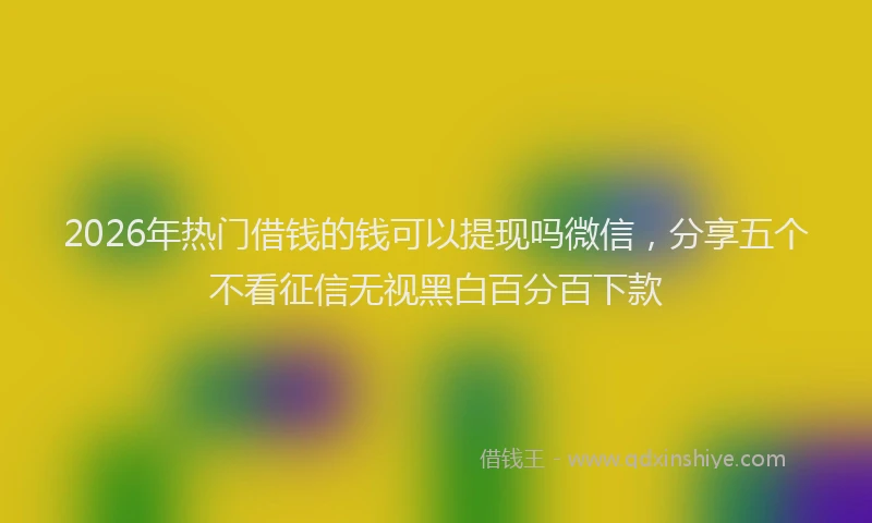 2026年热门借钱的钱可以提现吗微信，分享五个不看征信无视黑白百分百下款