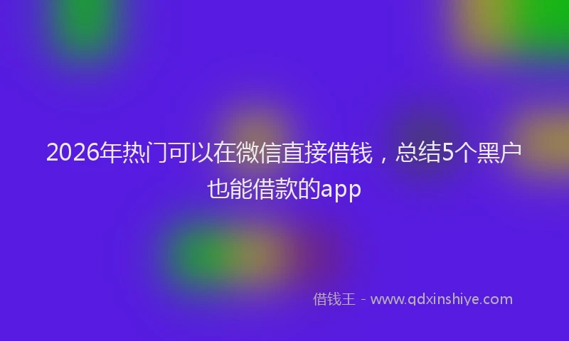 2026年热门可以在微信直接借钱，总结5个黑户也能借款的app