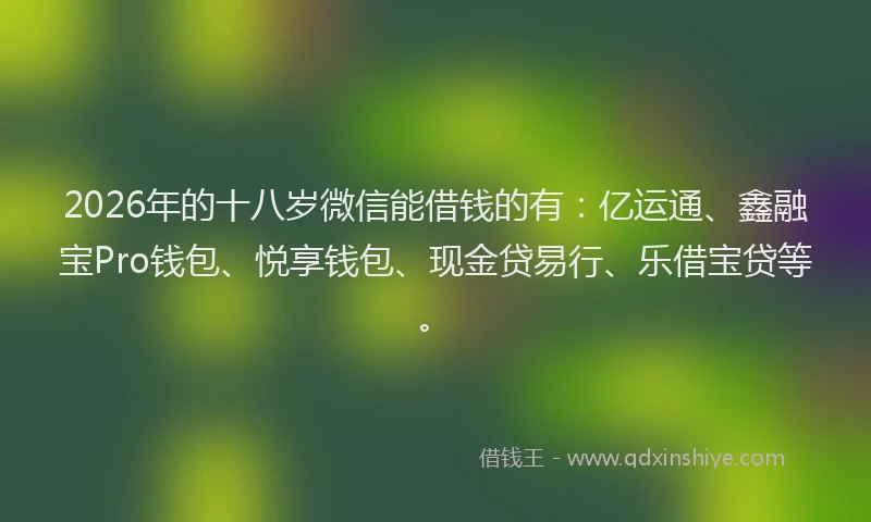 2026年的十八岁微信能借钱的有：亿运通、鑫融宝Pro钱包、悦享钱包、现金贷易行、乐借宝贷等。