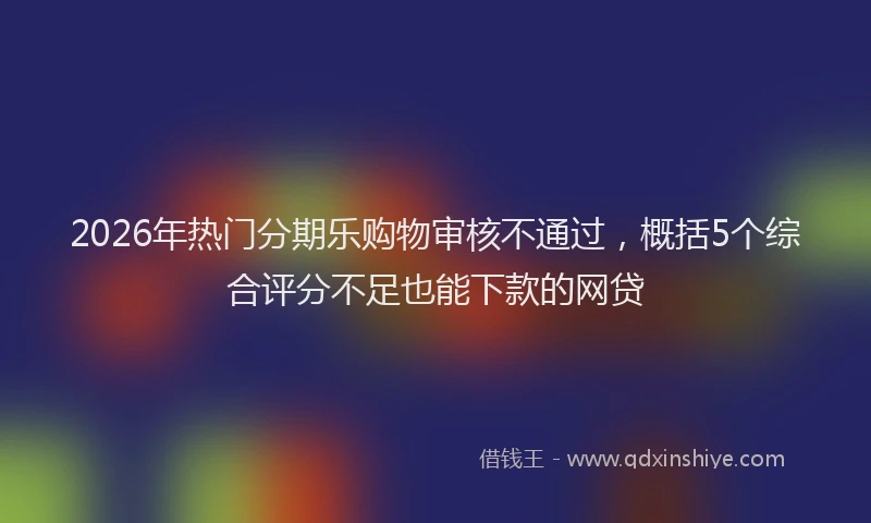 2026年热门分期乐购物审核不通过，概括5个综合评分不足也能下款的网贷