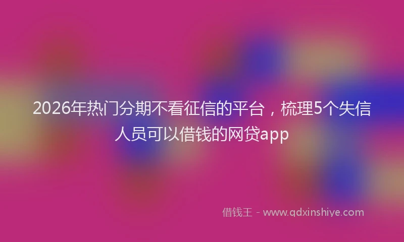 2026年热门分期不看征信的平台，梳理5个失信人员可以借钱的网贷app