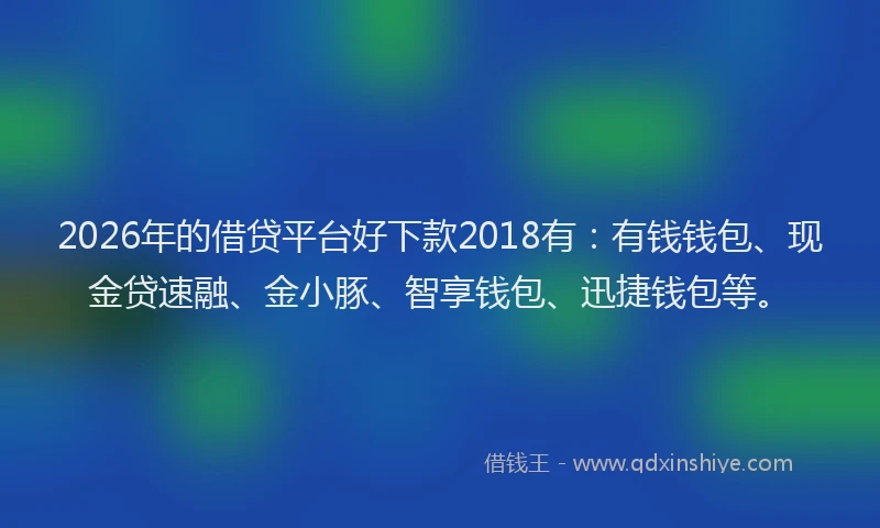2026年的借贷平台好下款2018有：有钱钱包、现金贷速融、金小豚、智享钱包、迅捷钱包等。