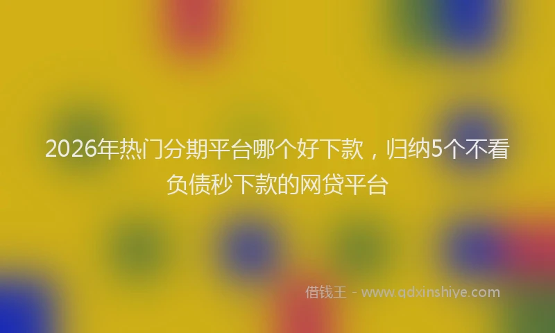 2026年热门分期平台哪个好下款，归纳5个不看负债秒下款的网贷平台