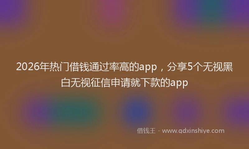 2026年热门借钱通过率高的app，分享5个无视黑白无视征信申请就下款的app