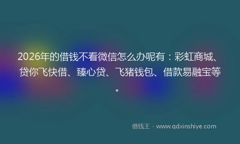 2026年的借钱不看微信怎么办呢有：彩虹商城、贷你飞快借、臻心贷、飞猪钱包、借款易融宝等。