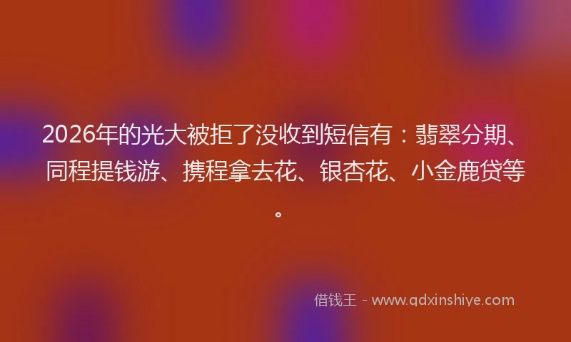2026年的光大被拒了没收到短信有：翡翠分期、同程提钱游、携程拿去花、银杏花、小金鹿贷等。